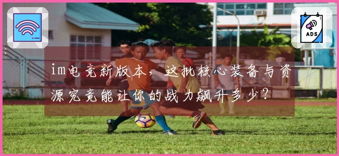 im电竞新版本，这批核心装备与资源究竟能让你的战力飙升多少？