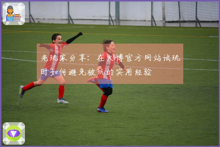 老玩家分享：在火博官方网站试玩时如何避免被坑的实用经验