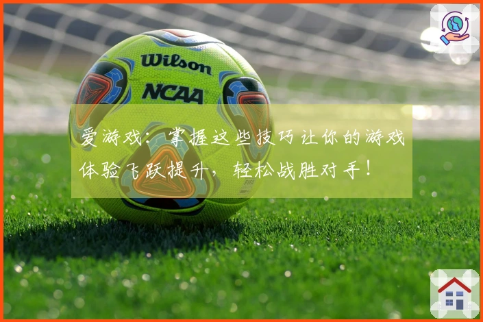爱游戏：掌握这些技巧让你的游戏体验飞跃提升，轻松战胜对手！