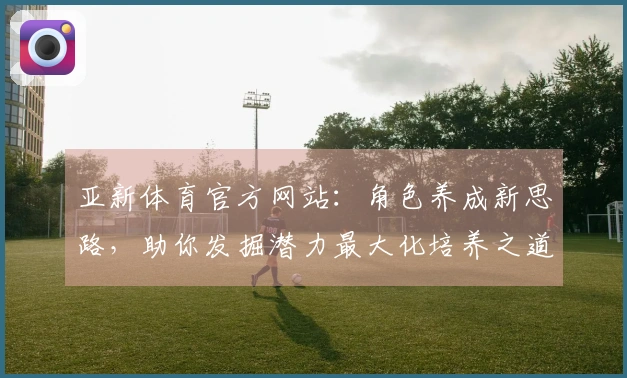 亚新体育官方网站：角色养成新思路，助你发掘潜力最大化培养之道