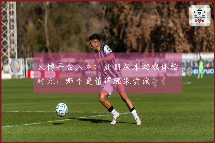 火博平台入口：新旧版本游戏体验对比，哪个更值得玩家尝试？