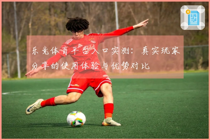 乐竞体育平台入口实测：真实玩家分享的使用体验与优势对比